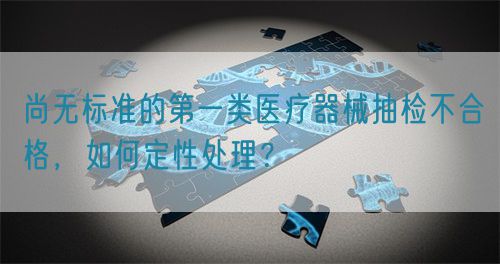 尚無標準的第一類醫(yī)療器械抽檢不合格，如何定性處理？(圖1)