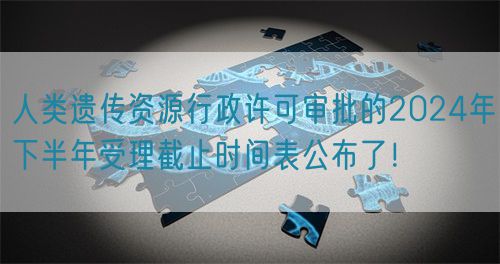 人類遺傳資源行政許可審批的2024年下半年受理截止時間表公布了！(圖1)