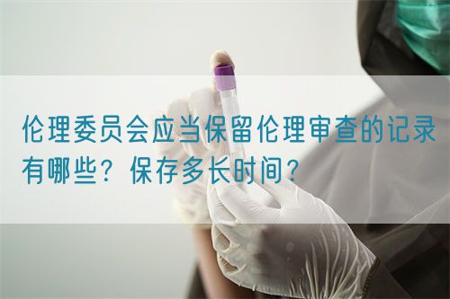 倫理委員會應當保留倫理審查的記錄有哪些？保存多長時間？(圖1)